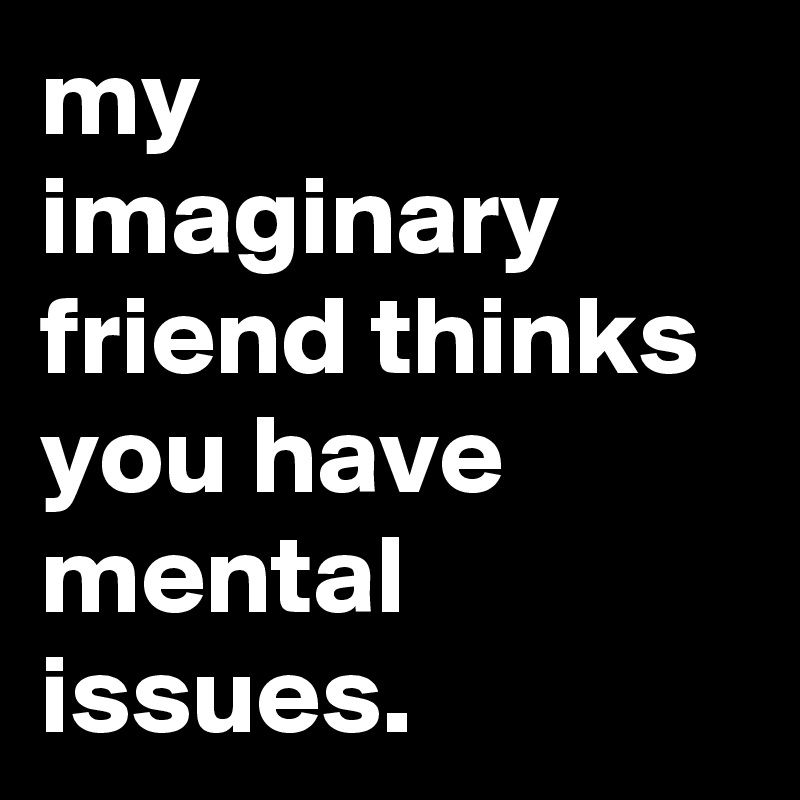 my imaginary friend thinks you have mental issues.