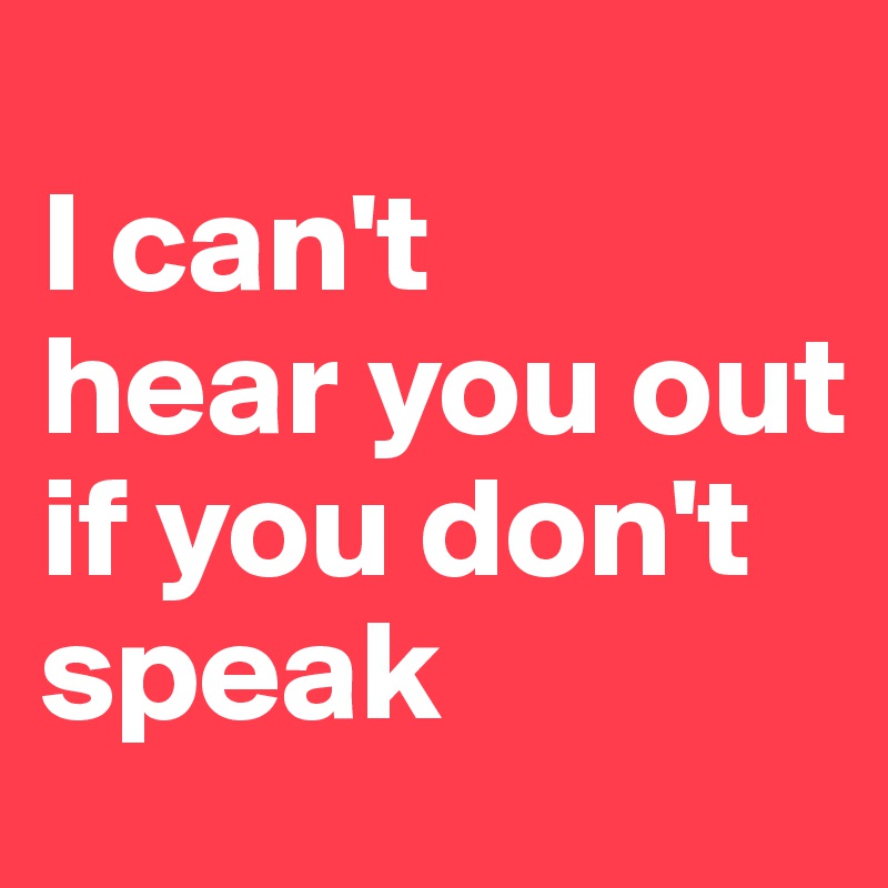 
I can't 
hear you out 
if you don't speak