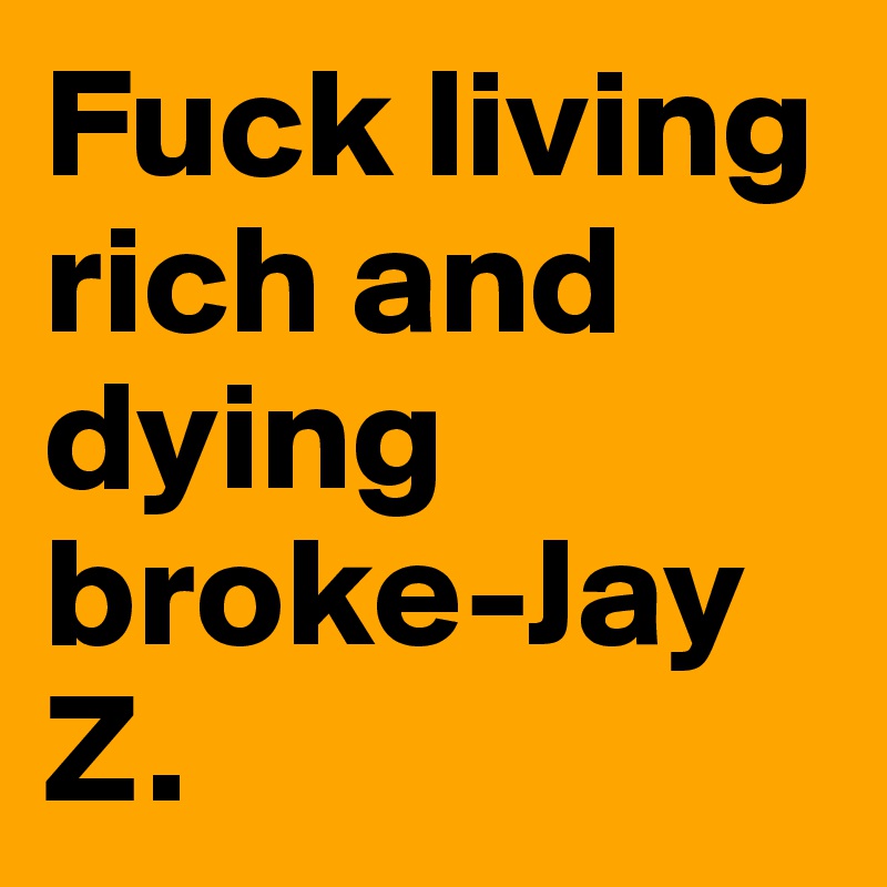 Fuck living rich and dying broke-Jay Z.  