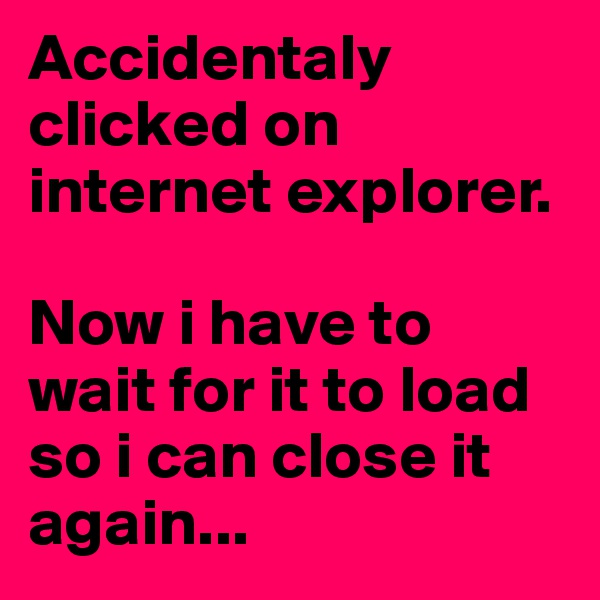 Accidentaly clicked on internet explorer.

Now i have to wait for it to load so i can close it again...