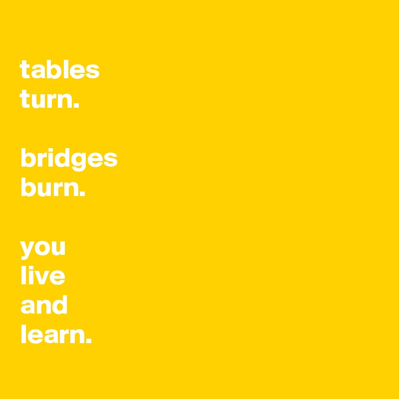 
tables 
turn.

bridges 
burn.

you 
live 
and 
learn.
