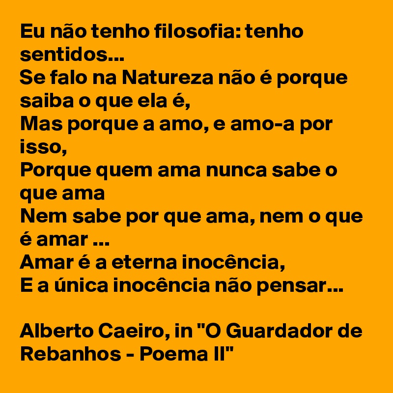 Eu não tenho filosofia: tenho sentidos... 
Se falo na Natureza não é porque saiba o que ela é, 
Mas porque a amo, e amo-a por isso, 
Porque quem ama nunca sabe o que ama 
Nem sabe por que ama, nem o que é amar ... 
Amar é a eterna inocência, 
E a única inocência não pensar... 

Alberto Caeiro, in "O Guardador de Rebanhos - Poema II"