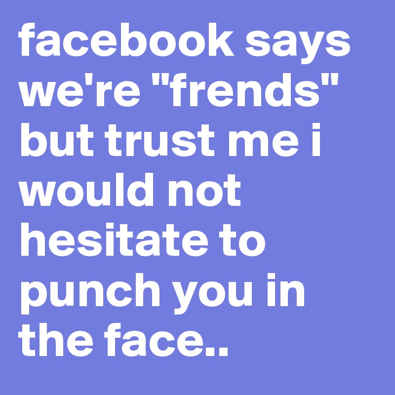 facebook says we're "frends" but trust me i would not hesitate to punch you in the face..