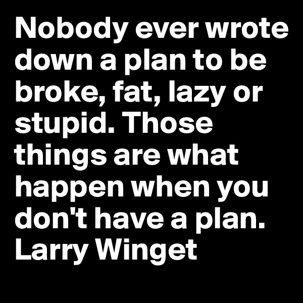 Nobody ever wrote down a plan to be broke, fat, lazy or stupid. Those things are what happen when you don't have a plan. Larry Winget