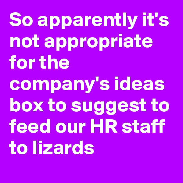 So apparently it's not appropriate for the company's ideas box to suggest to feed our HR staff to lizards