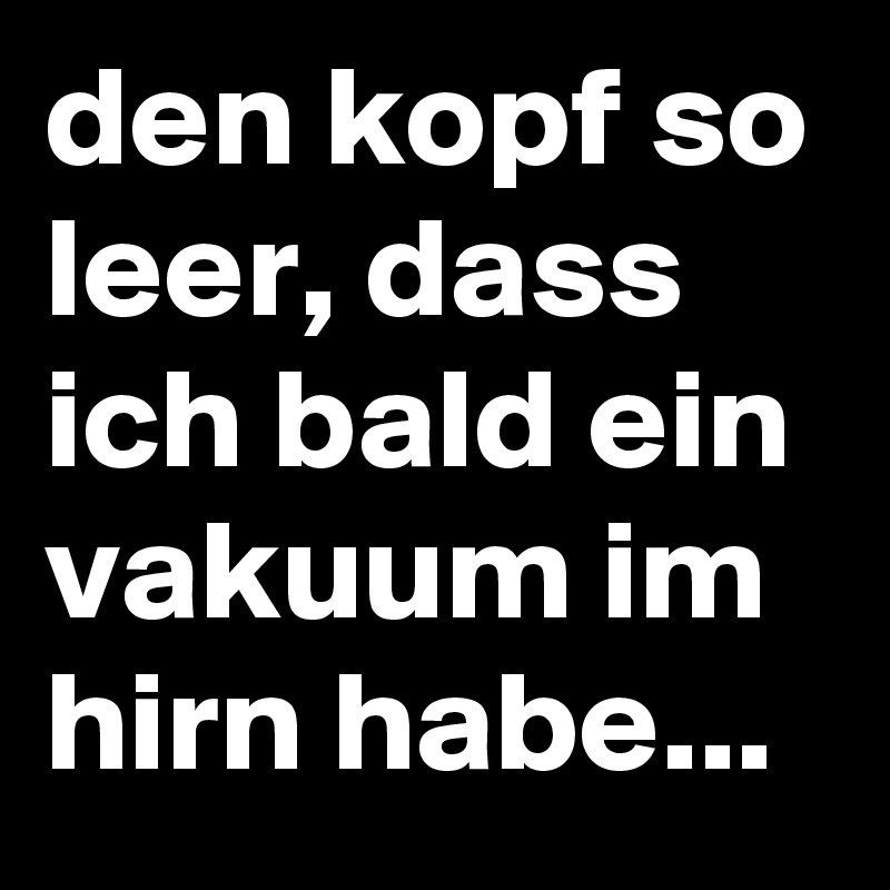 den kopf so leer, dass ich bald ein vakuum im hirn habe...