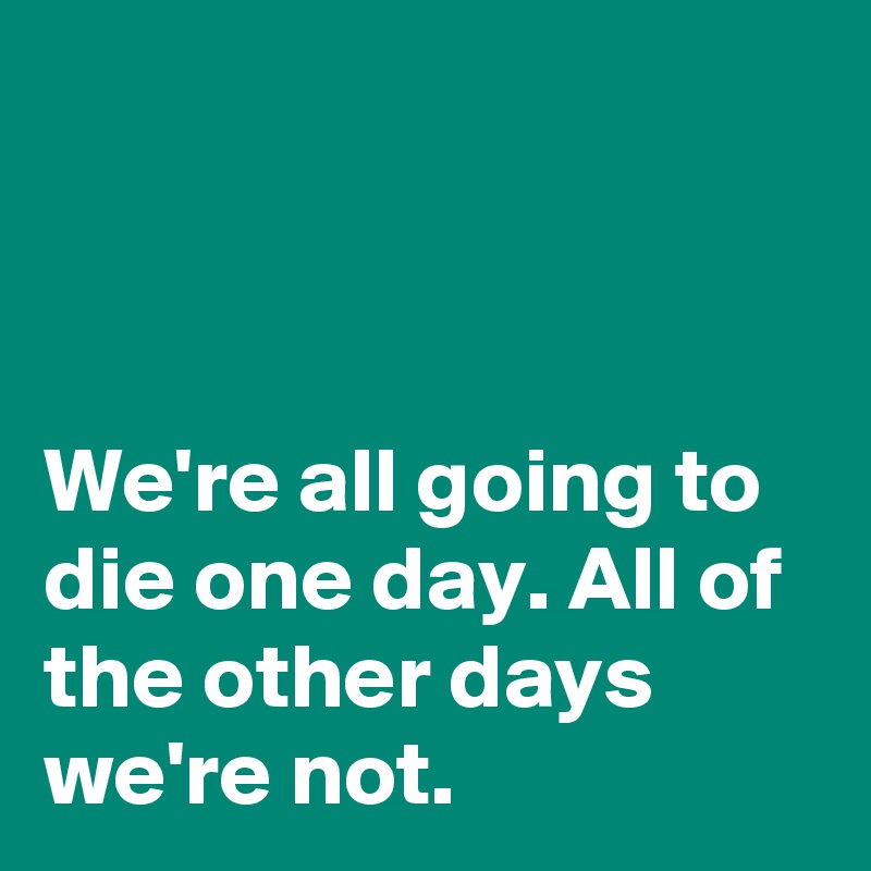 



We're all going to die one day. All of the other days we're not.