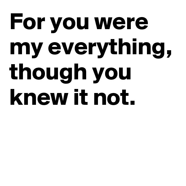 For you were my everything, though you knew it not.

