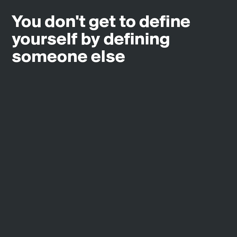 You don't get to define yourself by defining someone else








