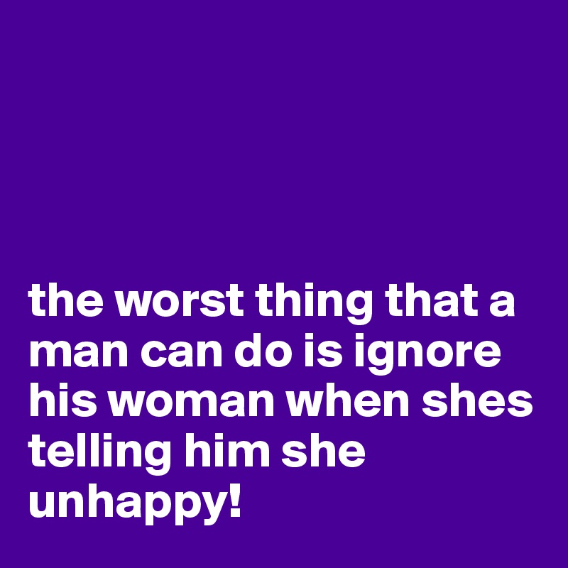 




the worst thing that a man can do is ignore his woman when shes telling him she unhappy!