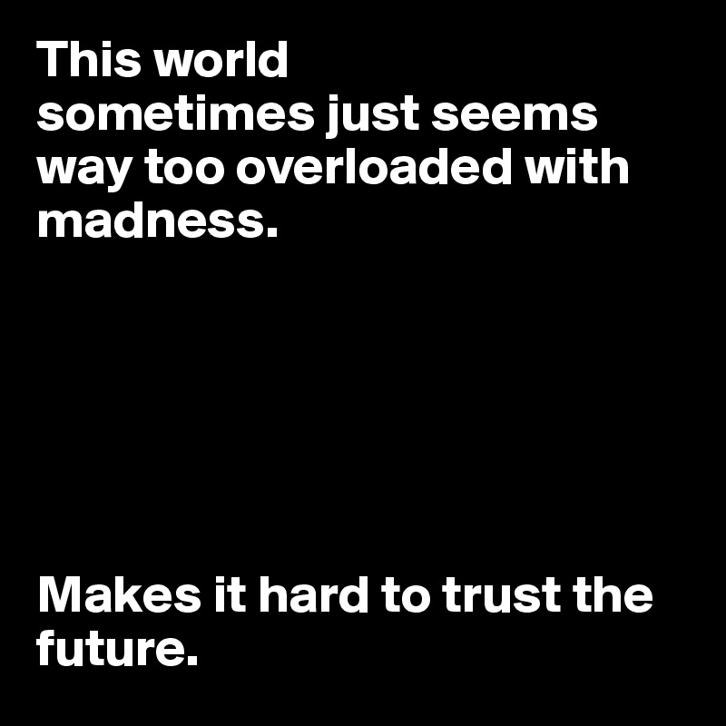 This world
sometimes just seems way too overloaded with madness.






Makes it hard to trust the future.
