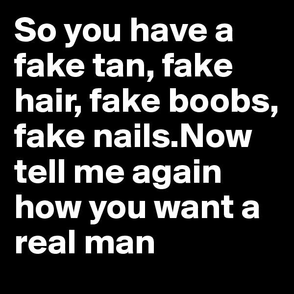 So you have a fake tan, fake hair, fake boobs, fake nails.Now tell me again how you want a real man