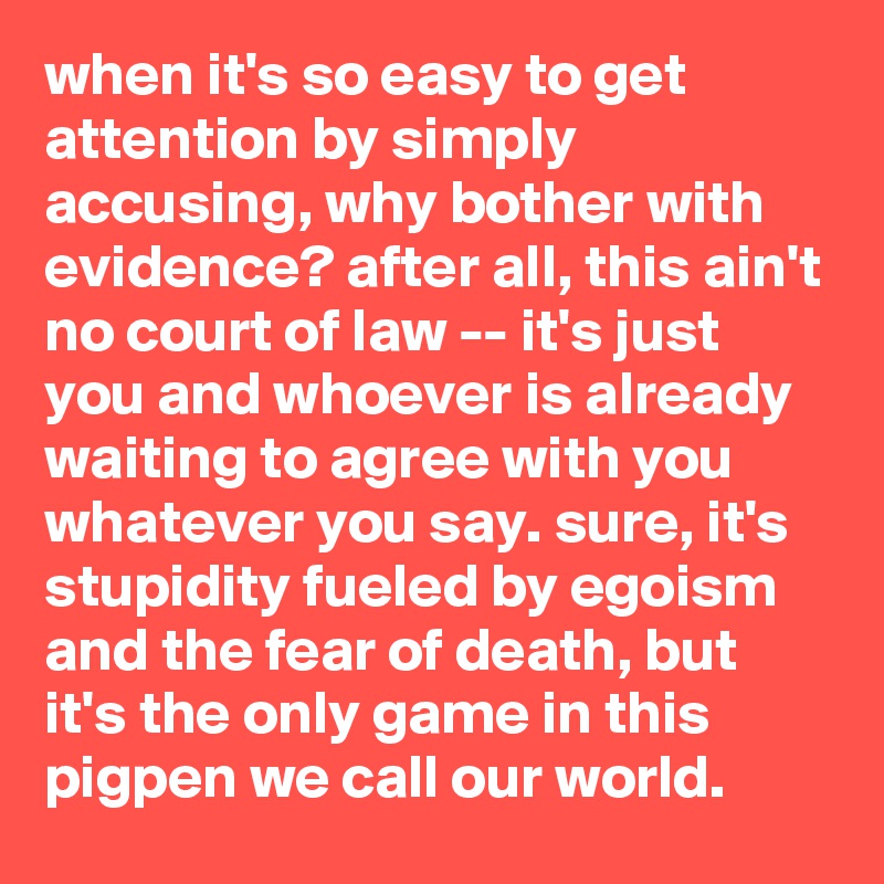 when it's so easy to get attention by simply accusing, why bother with evidence? after all, this ain't no court of law -- it's just you and whoever is already waiting to agree with you whatever you say. sure, it's stupidity fueled by egoism and the fear of death, but it's the only game in this pigpen we call our world.