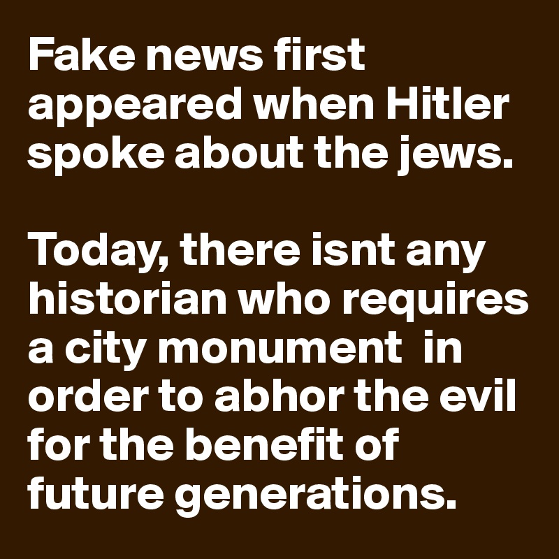 Fake news first appeared when Hitler spoke about the jews. 

Today, there isnt any historian who requires a city monument  in order to abhor the evil for the benefit of future generations.  