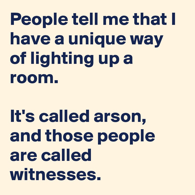 People tell me that I have a unique way of lighting up a room.

It's called arson, and those people are called witnesses.