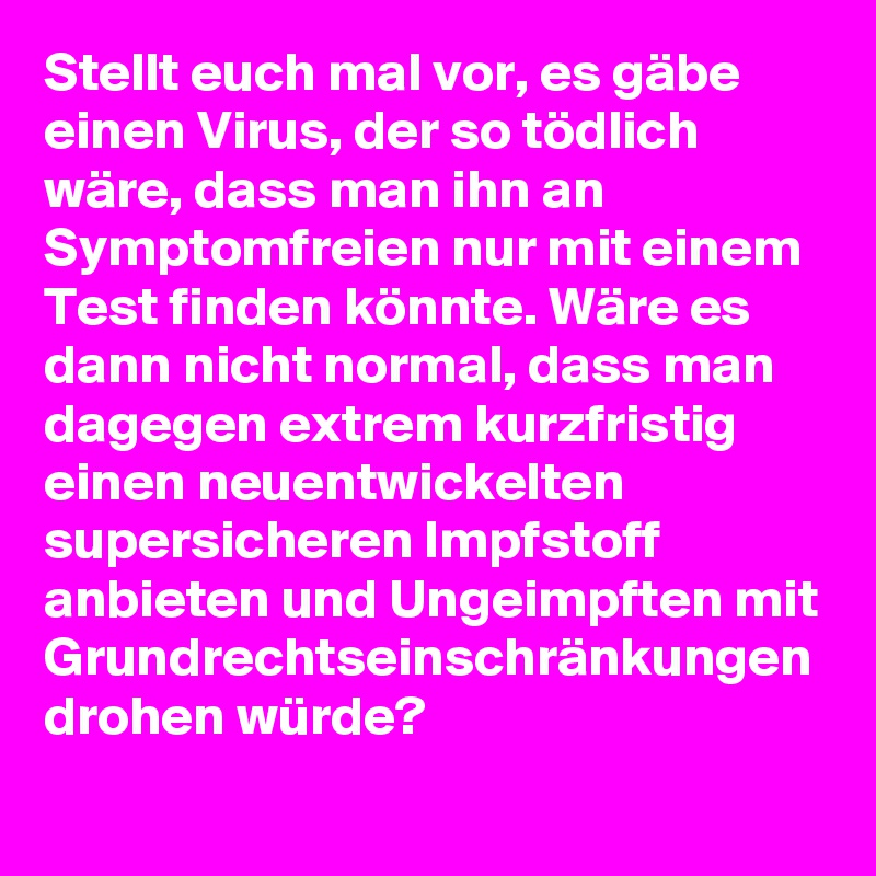 Stellt euch mal vor, es gäbe einen Virus, der so tödlich wäre, dass man ihn an Symptomfreien nur mit einem Test finden könnte. Wäre es dann nicht normal, dass man dagegen extrem kurzfristig einen neuentwickelten supersicheren Impfstoff anbieten und Ungeimpften mit Grundrechtseinschränkungen drohen würde?