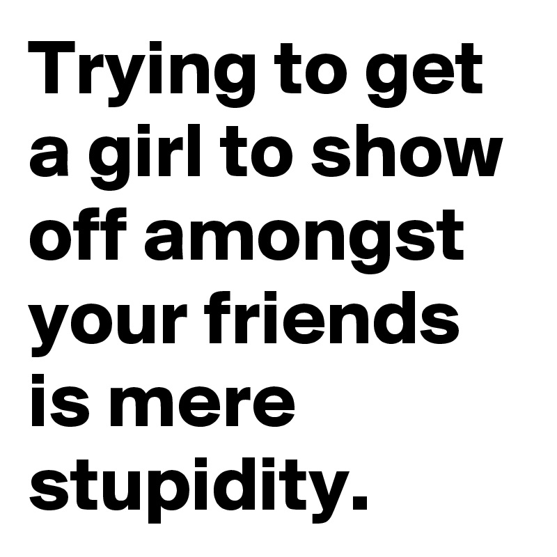Trying to get a girl to show off amongst your friends is mere stupidity. 