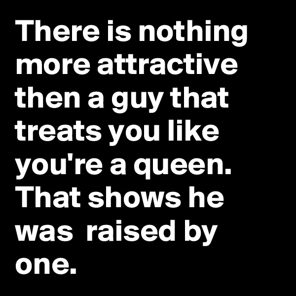 There is nothing more attractive then a guy that treats you like you're a queen. That shows he was  raised by one. 