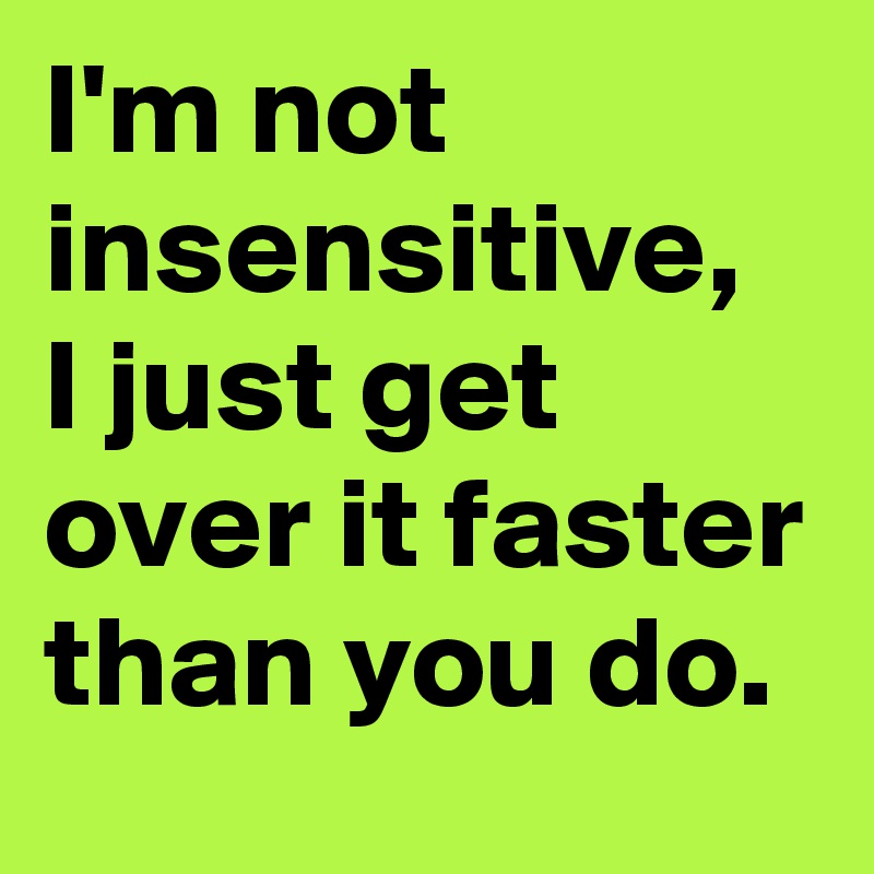 I'm not insensitive, I just get over it faster than you do. 