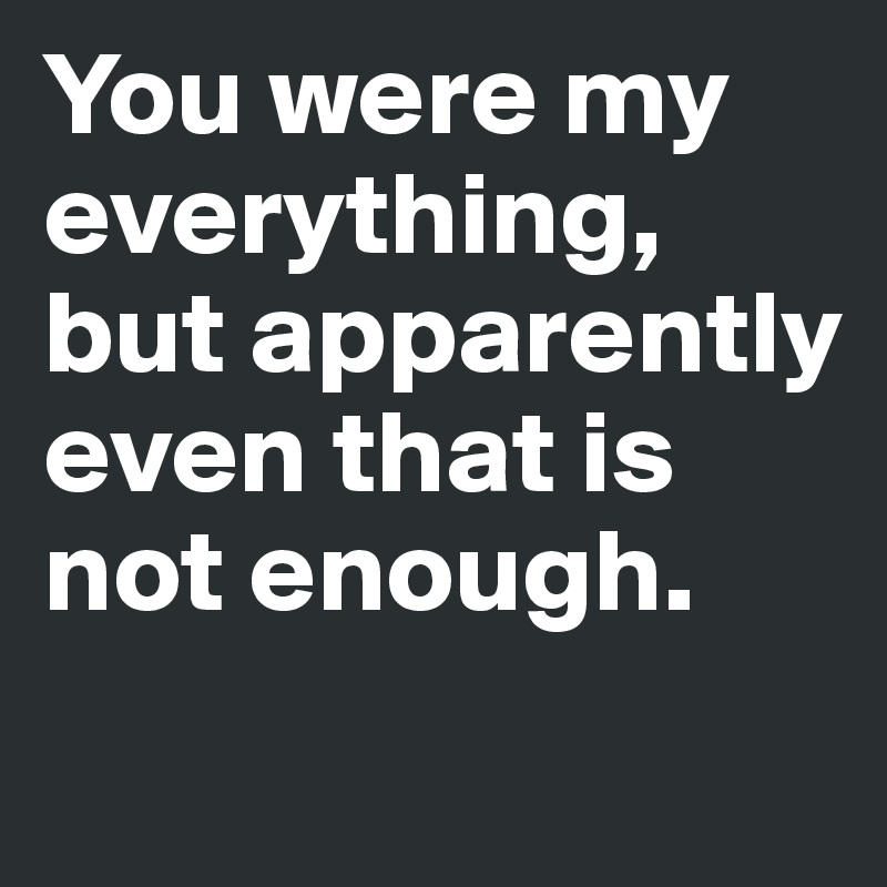 You were my everything, but apparently even that is not enough. 

