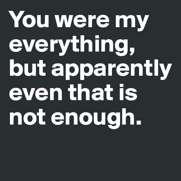 You were my everything, but apparently even that is not enough. 
