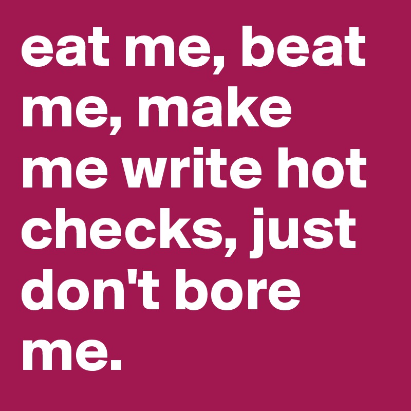 eat me, beat me, make me write hot checks, just don't bore me. 