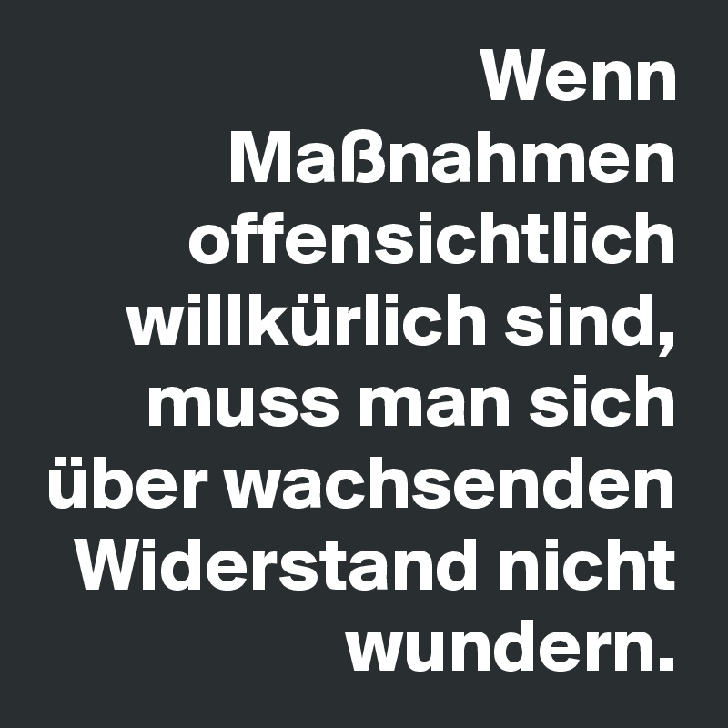 Wenn Maßnahmen offensichtlich willkürlich sind, muss man sich über wachsenden Widerstand nicht wundern.