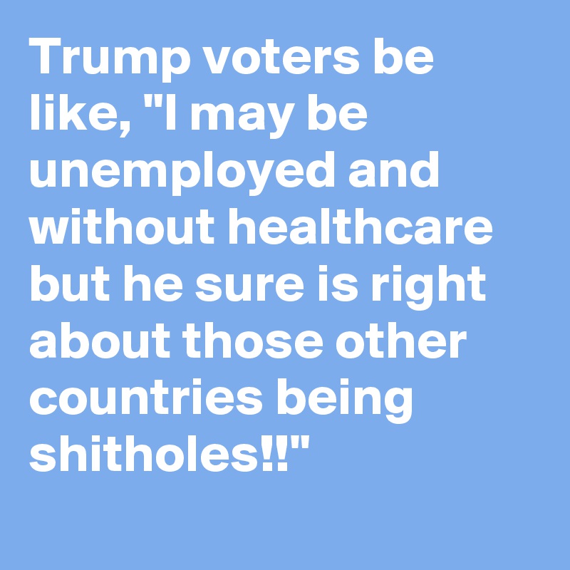 Trump voters be like, "I may be unemployed and without healthcare but he sure is right about those other countries being shitholes!!"