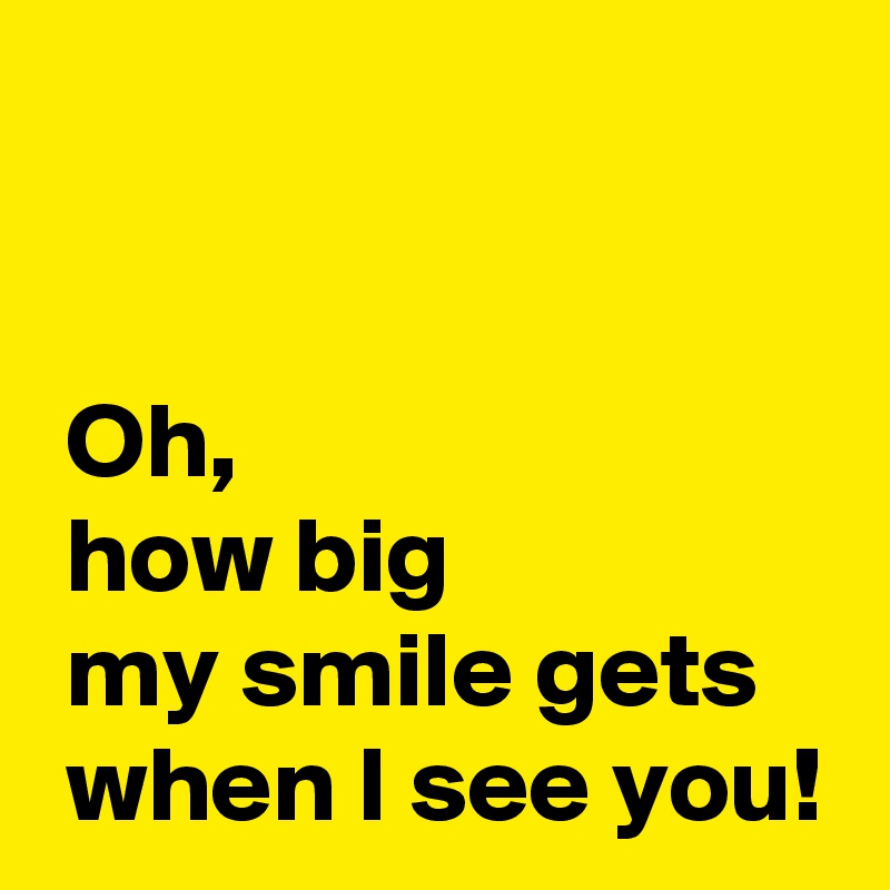 


 Oh, 
 how big 
 my smile gets 
 when I see you!