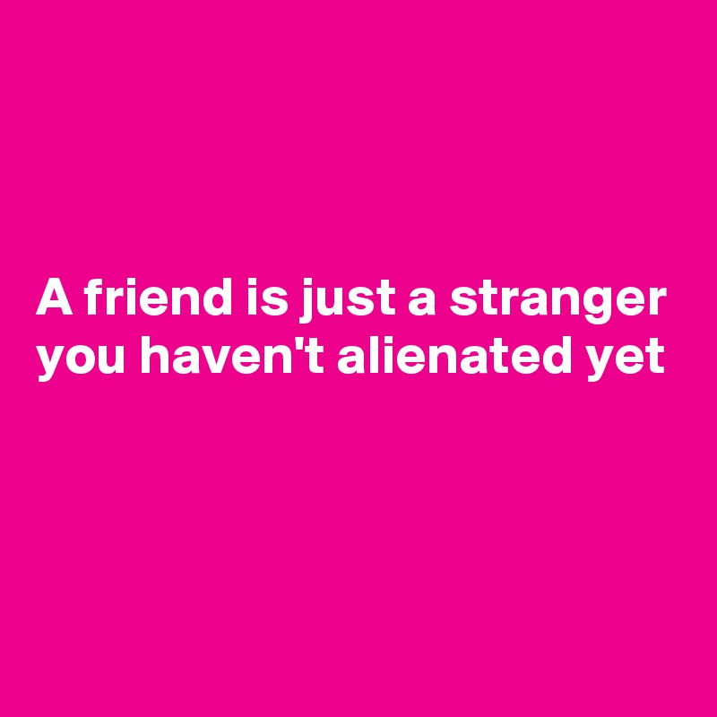 



A friend is just a stranger you haven't alienated yet




