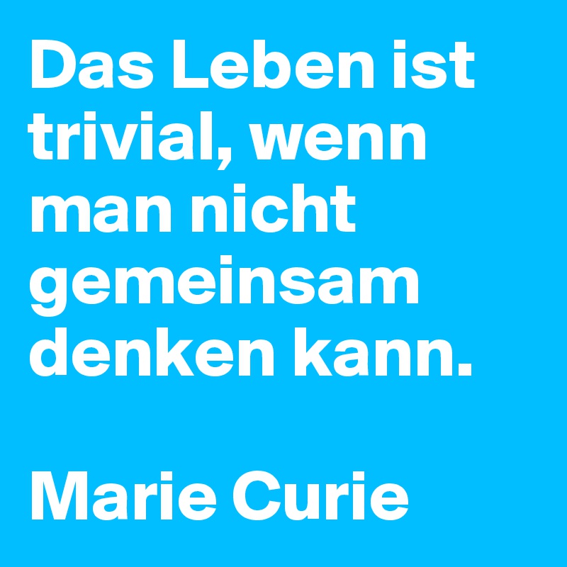 Das Leben ist trivial, wenn man nicht gemeinsam denken kann.    

Marie Curie