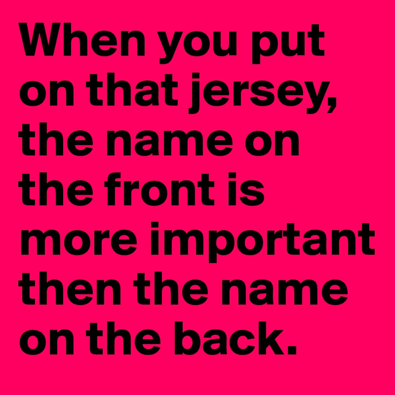 When you put on that jersey, the name on the front is more important then the name on the back.