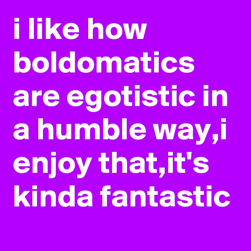 i like how boldomatics are egotistic in a humble way,i enjoy that,it's kinda fantastic