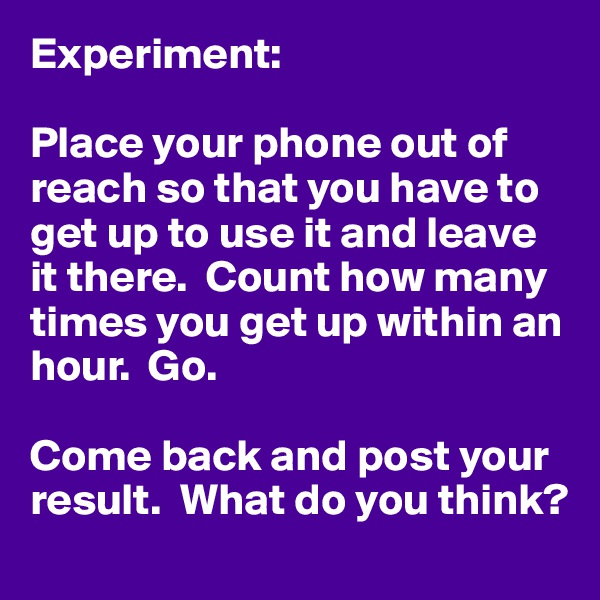 Experiment: 

Place your phone out of reach so that you have to get up to use it and leave it there.  Count how many times you get up within an hour.  Go.

Come back and post your result.  What do you think?