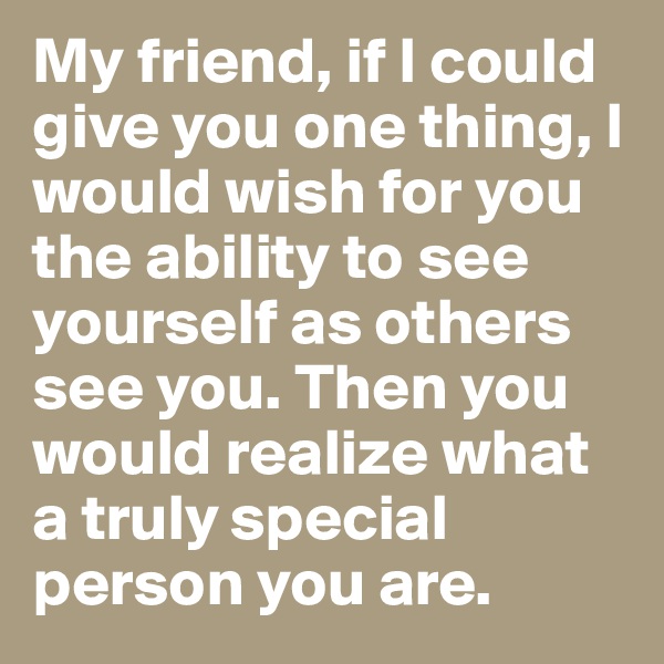 My friend, if I could give you one thing, I would wish for you the ability to see yourself as others see you. Then you would realize what a truly special person you are.