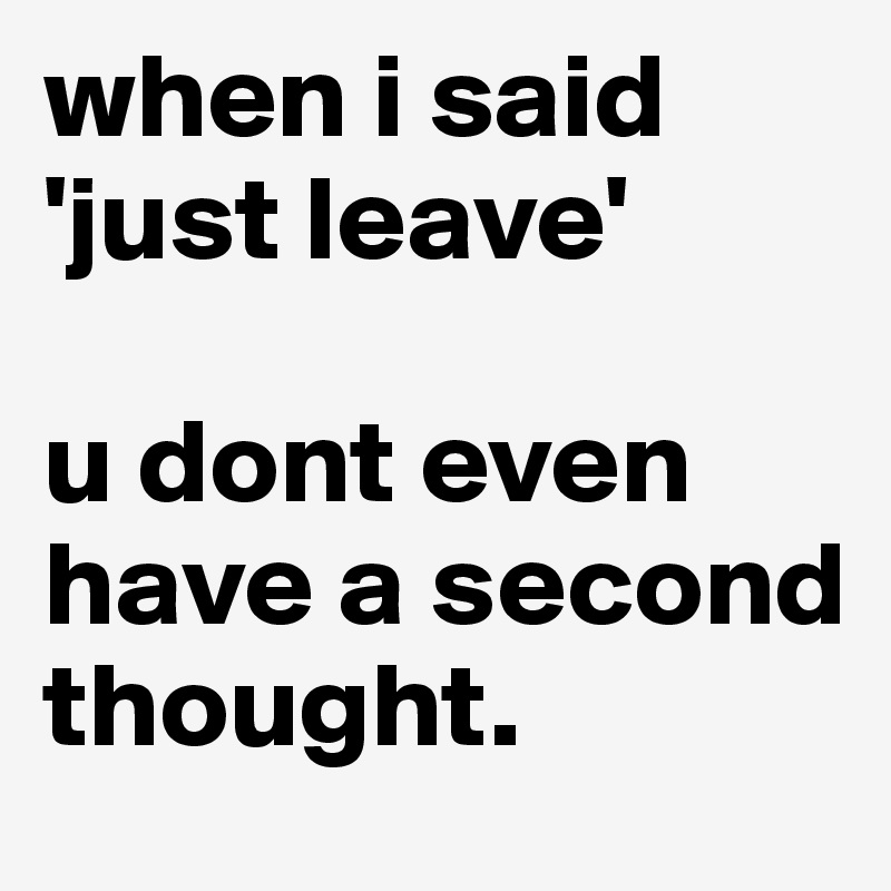 when i said 'just leave'

u dont even have a second thought.