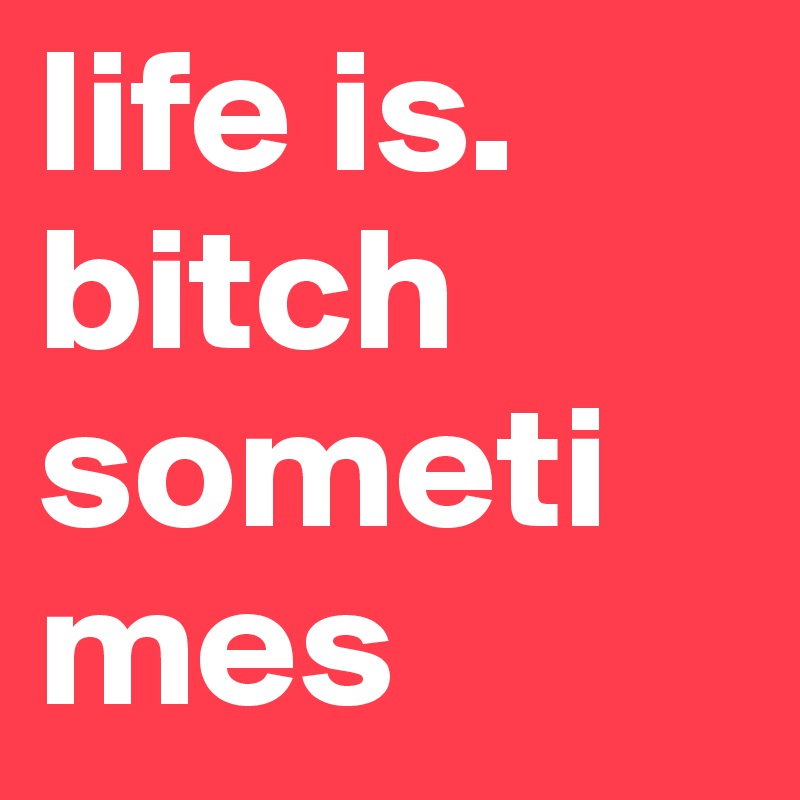 life is. bitch sometimes 