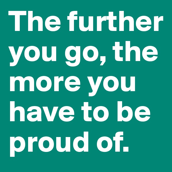 The further you go, the more you have to be proud of.