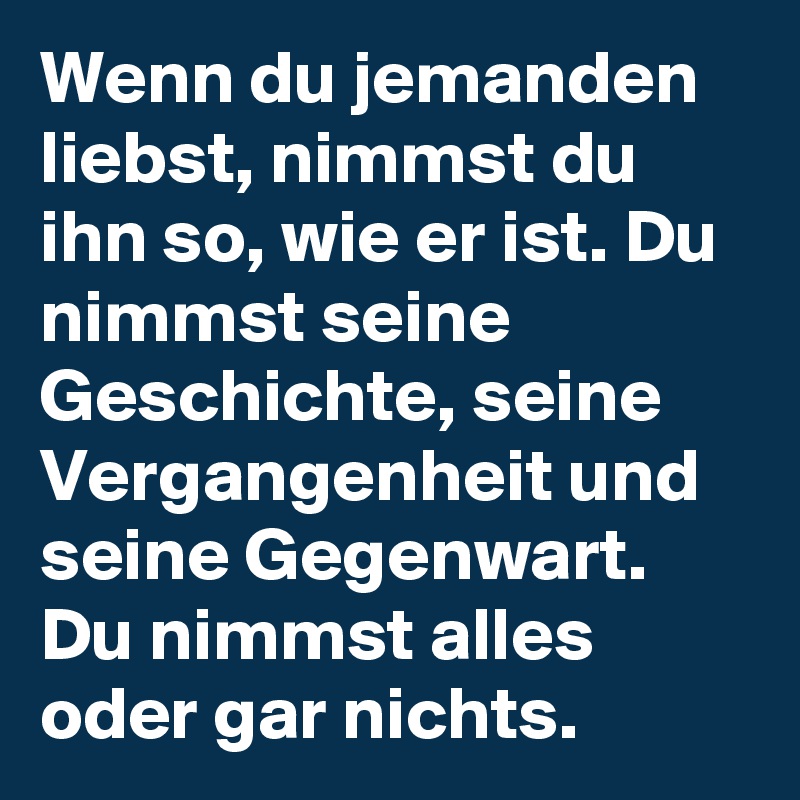 Wenn du jemanden liebst, nimmst du ihn so, wie er ist. Du nimmst seine Geschichte, seine Vergangenheit und seine Gegenwart. Du nimmst alles oder gar nichts.