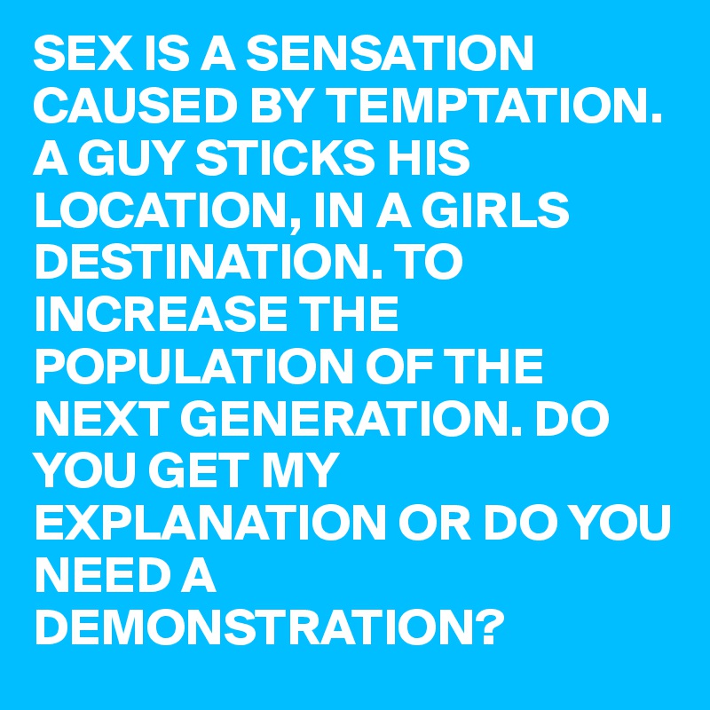 SEX IS A SENSATION CAUSED BY TEMPTATION. A GUY STICKS HIS LOCATION, IN A GIRLS DESTINATION. TO INCREASE THE POPULATION OF THE NEXT GENERATION. DO YOU GET MY EXPLANATION OR DO YOU NEED A DEMONSTRATION?
