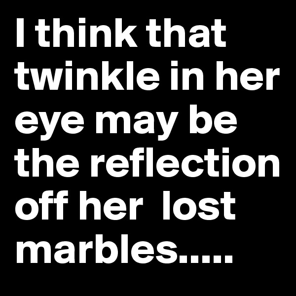 I think that twinkle in her eye may be the reflection off her  lost marbles..... 