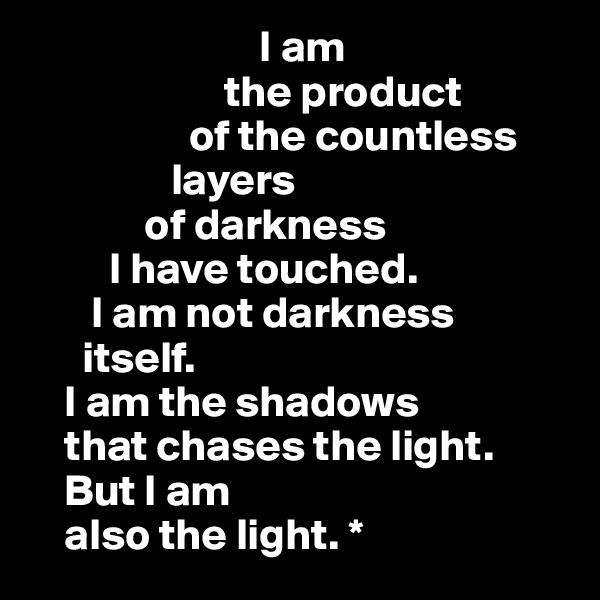                           I am 
                      the product 
                  of the countless 
                layers 
             of darkness 
         I have touched.              
       I am not darkness     
      itself.                                 
    I am the shadows         
    that chases the light.
    But I am                  
    also the light. *        