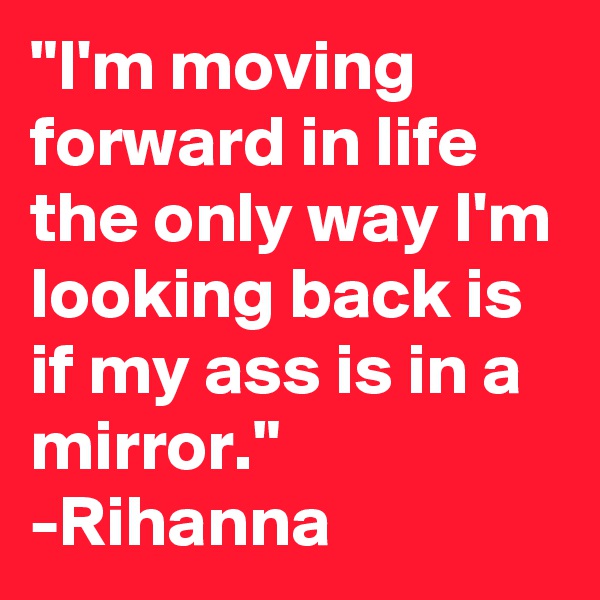 "I'm moving forward in life the only way I'm looking back is if my ass is in a mirror." -Rihanna