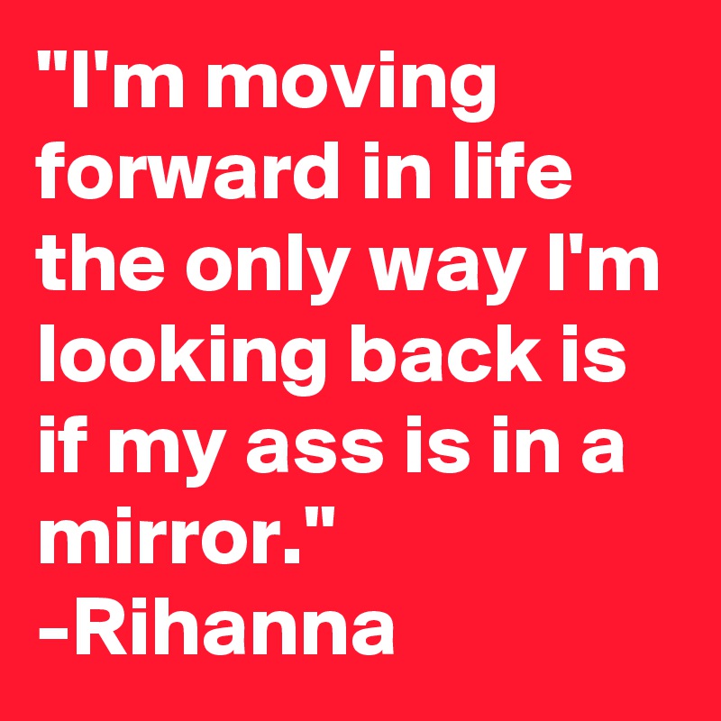 "I'm moving forward in life the only way I'm looking back is if my ass is in a mirror." -Rihanna
