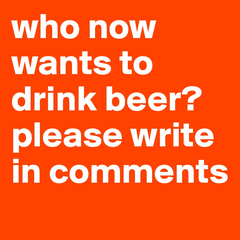 who now wants to drink beer? please write in comments