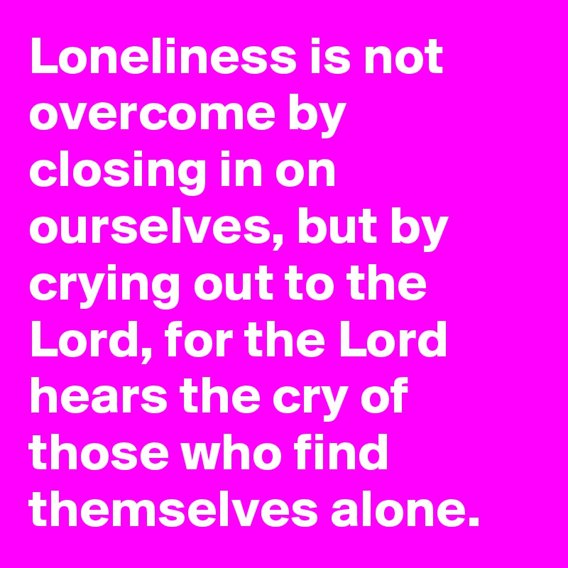Loneliness is not overcome by closing in on ourselves, but by crying out to the Lord, for the Lord hears the cry of those who find themselves alone.