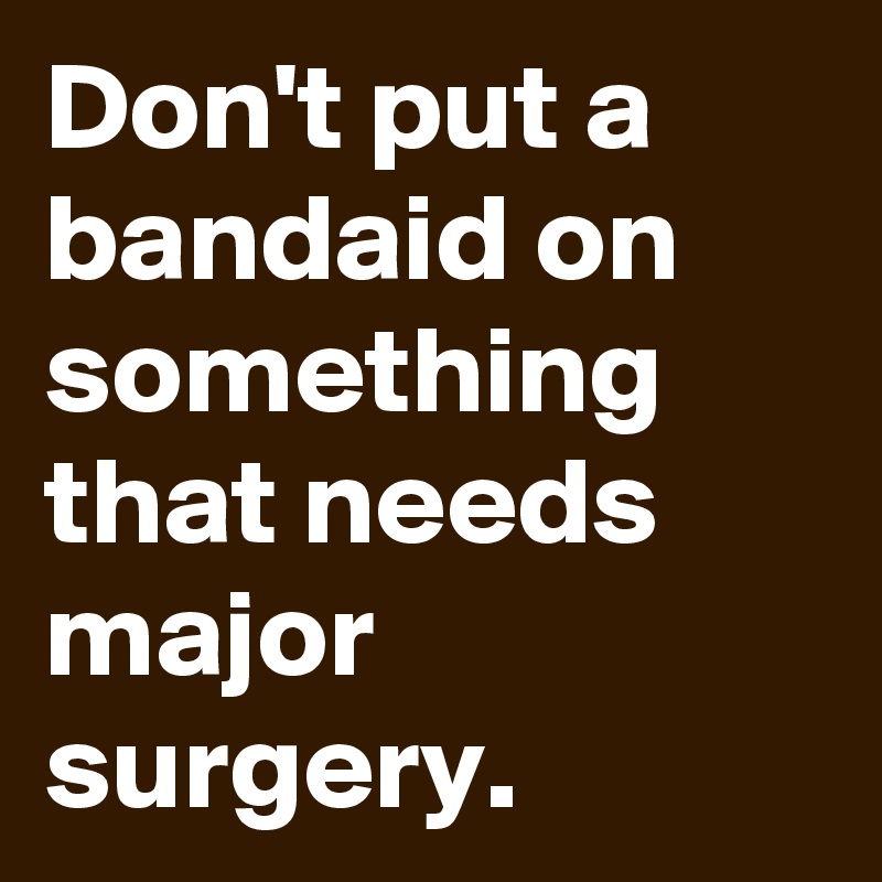 Don't put a bandaid on something that needs major surgery. 