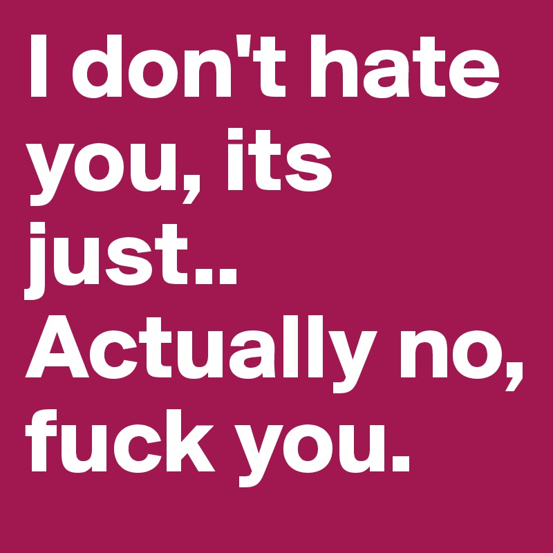 I don't hate you, its just.. Actually no, fuck you.