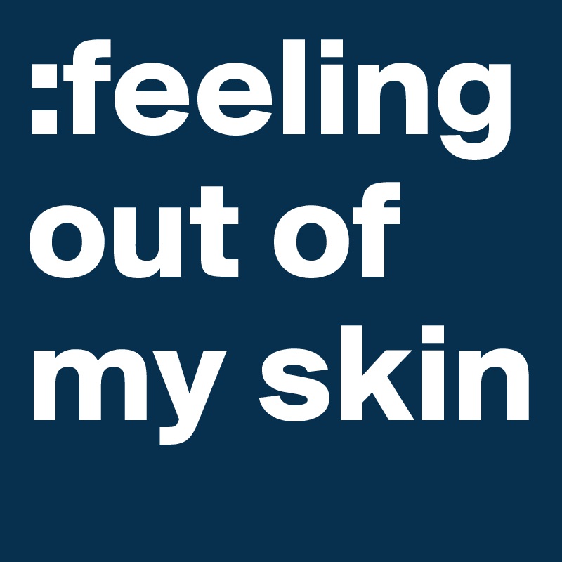 :feeling out of my skin