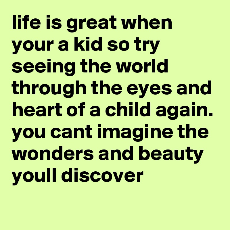 life is great when your a kid so try seeing the world through the eyes and heart of a child again. 
you cant imagine the wonders and beauty youll discover